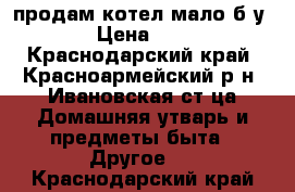 продам котел мало б у › Цена ­ 5 - Краснодарский край, Красноармейский р-н, Ивановская ст-ца Домашняя утварь и предметы быта » Другое   . Краснодарский край